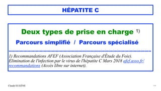 Claude EUGÈNE
HÉPATITE C
Deux types de prise en charge 1)


Parcours simplifié / Parcours spécialisé


..........................................................................................................


1) Recommandations AFEF (Association Française d'Étude du Foie).
Elimination de l'infection par le virus de l'hépatite C Mars 2018 afef.asso.fr/
recommandations (Accès libre sur internet).


164
 