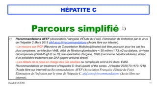 Claude EUGÈNE
HÉPATITE C
Parcours simplifié 1)


165
1) Recommandations AFEF (Association Française d'Étude du Foie). Elimination de l'infection par le virus
de l'hépatite C Mars 2018 afef.asso.fr/recommandations (Accès libre sur internet).
 
- Le recours aux RCP (Réunions de Concertation Multidisciplinaire) doit être poursuivi pour les cas les
plus complexes: co-infection VHB, débit de filtration glomérulaire < 30 ml/mn/1,73 m2 ou dialyse, cirrhose
décompensée (Child-Pugh B ou C), transplantation d'organe, CHC (carcinome hépatocellulaire), échec
d'un précédent traitement par DAA (agent antiviral direct).
 
- Les détails de la prise en charge des cas sévères ou compliqués sont à lire dans: EASL
Recommandations on treatment of hepatitis C: final update of the series. J Hepatol 2020;73:1170-1218.
(Accès libre sur internet) ou Recommandations AFEF (Association Française d'Etude du Foie).
Elimination de l'infection par le virus de l'hépatite C. afef.asso.fr/recommandations (Accès libre sur
internet).
 