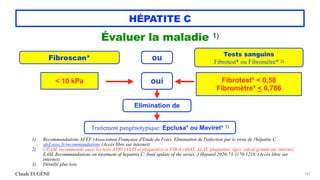 Claude EUGÈNE
HÉPATITE C
Évaluer la maladie 1)


167
Fibroscan* ou Tests sanguins


Fibrotest* ou Fibromètre* 2)


< 10 kPa Fibrotest* < 0,58


Fibromètre* < 0,786
oui
Elimination de
Traitement pangénotypique: Epclusa* ou Maviret* 3)
1) Recommandations AFEF (Association Française d'Etude du Foie). Elimination de l'infection par le virus de l'hépatite C.
afef.asso.fr/recommandations (Accès libre sur internet)


2) L'EASL recommande aussi les tests APRI (ASAT et plaquettes) et FIB-4 (ASAT, ALAT, plaquettes, âge), calcul gratuit sur internet.
EASL Recommandations on treatment of hepatitis C: final update of the series. J Hepatol 2020;73:1170-1218. (Accès libre sur
internet).


3) Détaillé plus loin.
 