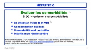 Claude EUGÈNE
HÉPATITE C
Évaluer les co-morbidités 1)
 
Si (+) => prise en charge spécialisée


• Co-infection virale B et VIH 2)


• Consommation d'alcool


• Co-morbidité mal contrôlée


• Insuffisance rénale sévère


...................................................................................................................................


1) Recommandations AFEF (Association Française d'Étude du Foie). Elimination de l'infection par le
virus de l'hépatite C Mars 2018 afef.asso.fr/recommandations (Accès libre sur internet).


2) VIH = Virus de l'Immuno-déficience Humaine.
168
 