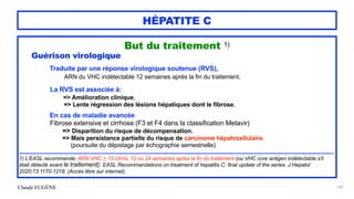 Claude EUGÈNE
HÉPATITE C
But du traitement 1)


Guérison virologique


Traduite par une réponse virologique soutenue (RVS),


ARN du VHC indétectable 12 semaines après la fin du traitement.


La RVS est associée à:


=> Amélioration clinique.


=> Lente régression des lésions hépatiques dont le fibrose.


En cas de maladie avancée
 
Fibrose extensive et cirrhose (F3 et F4 dans la classification Metavir)


=> Disparition du risque de décompensation.


=> Mais persistance partielle du risque de carcinome hépatocellulaire.
 
(poursuite du dépistage par échographie semestrielle)


........................................................................................................................................................................................................


1) L'EASL recommande: ARN VHC < 15 UI/mL 12 ou 24 semaines après la fin du traitement (ou VHC core antigen indétectable s'il
était détecté avant le traitement). EASL Recommandations on treatment of hepatitis C: final update of the series. J Hepatol
2020;73:1170-1218. (Accès libre sur internet).


169
 