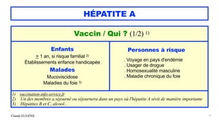 Claude EUGÈNE
HÉPATITE A
17
Vaccin / Qui ? (1/2) 1)


Enfants


> 1 an, si risque familial 2)


Établissements enfance handicapée


Malades


Mucoviscidose


Maladies du foie 3)
Personnes à risque


. Voyage en pays d'endémie


. Usager de drogue


. Homosexualité masculine


. Maladie chronique du foie


1) vaccination-info-service.fr


2) Un des membres a séjourné ou séjournera dans un pays où l'hépatite A sévit de manière importante


3) Hépatites B et C, alcool...
 