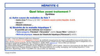Claude EUGÈNE
HÉPATITE C
Quel bilan avant traitement ?


Synthèse


a) Autre cause de maladies du foie ?


- Autre virus ? (Virus A, B, VIH 1);si besoin vaccin contre hépatite A et B.


- Alcool ?
 
- Obésité (stéatose) ...


b) Sévérité de la maladie hépatique ?


Si possible par une méthode non invasive 2)


- Tests sanguins: Fibrotest*, Fibromètre* (AFEF) Score FIB-4 3) (AASLD) 4)


- Méthode physique: mesure de l'élasticité hépatique (Fibroscan*) (AFEF)


...........................................................................................................................


1) VIH = Virus de l'Immuno-déficience Humaine.


2) Même si la cirrhose est cliniquement évidente, les méthodes non-invasives de mesure de la fibrose peuvent être faites car
elles, ont un intérêt pronostic AFEF (Association Française pour l'Etude du foie). Recommandations pour le diagnostic et le
suivi non-invasif des maladies du foie. Hépatite C. Juillet 2020. afef.asso.fr (Accès libre sur internet).


3) FIB-4: ASAT, ALAT, plaquettes, âge et calcul gratuit sur internet.


4) AASLD-IDSA Hepatitis C Guidance Panel. Hepatitis C Guidance 2019 Update: American Association for the Study of Liver
Diseases-Infectious Diseases Society of America. Recommendations for testing, managing, and treating hepatitits C virus
infection. Hepatology 2020.71(2)/686-714. (Accès libre sur internet).


171
 