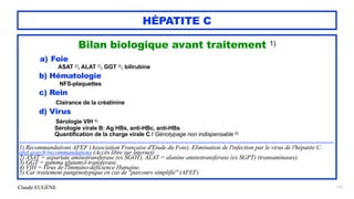 Claude EUGÈNE
HÉPATITE C
Bilan biologique avant traitement 1)


a) Foie


ASAT 2), ALAT 2), GGT 3), bilirubine


b) Hématologie


NFS-plaquettes


c) Rein


Clairance de la créatinine


d) Virus


Sérologie VIH 4)


Sérologie virale B: Ag HBs, anti-HBc, anti-HBs
 
Quantification de la charge virale C / Génotypage non indispensable 5)


 
.................................................................................................................................................................................


1) Recommandations AFEF (Association Française d'Etude du Foie). Elimination de l'infection par le virus de l'hépatite C.
afef.asso.fr/recommandations (Accès libre sur internet)


2) ASAT = aspartate aminotransferase (ex SGOT), ALAT = alanine aminotransferase (ex SGPT) (transaminases).


3) GGT = gamma glutamyl-transferase.


4) VIH = Virus de l'Immuno-déficience Humaine.
 
5) Car traitement pangénotypique en cas de "parcours simplifié" (AFEF)


172
 