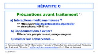 Claude EUGÈNE
HÉPATITE C
Précautions avant traitement 1)


a) Interactions médicamenteuses ?


=> https://www.hep-druginteractions.org/checker
 
=> smartphone: HEP iChart


b) Consommations à éviter !


Millepertuis, pamplemousse, orange sanguine


c) Insister sur l'observance ...


.......................................................................................


1) Recommandations AFEF (Association Française d'Etude du Foie). Elimination de l'infection
par le virus de l'hépatite C. afef.asso.fr/recommandations (Accès libre sur internet)


173
 