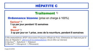 Claude EUGÈNE
HÉPATITE C
Traitement 1)


Ordonnance bizonne (prise en charge à 100%)




Epclusa* 2)


1 cp par jour pendant 12 semaines


ou


Maviret* 3)


3 cp par jour en 1 prise, avec de la nourriture, pendant 8 semaines


.......................................................................................................


1) Recommandations AFEF (Association Française d'Etude du Foie). Elimination de l'infection par le
virus de l'hépatite C. afef.asso.fr/recommandations (Accès libre sur internet)


2) Epclusa* = Sofosbuvir + Velpatasir.


3) Maviret* = Glecaprevir + Pibrenstavir.


174
 