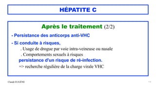 Claude EUGÈNE
HÉPATITE C
Après le traitement (2/2)


- Persistance des anticorps anti-VHC


- Si conduite à risques,


. Usage de drogue par voie intra-veineuse ou nasale
 
. Comportements sexuels à risques


persistance d'un risque de ré-infection.


=> recherche régulière de la charge virale VHC


176
 