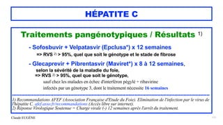 Claude EUGÈNE
HÉPATITE C
Traitements pangénotypiques / Résultats 1)


- Sofosbuvir + Velpatasvir (Epclusa*) x 12 semaines


=> RVS 2) > 95%, quel que soit le génotype et le stade de fibrose


- Glecaprevir + Pibrentasvir (Maviret*) x 8 à 12 semaines,
 
selon la sévérité de la maladie du foie,
 
=> RVS 2) > 95%, quel que soit le génotype,


 
sauf chez les malades en échec d'interféron pégylé + ribavirine


infectés par un génotype 3, dont le traitement nécessite 16 semaines


.................................................................................................................................


1) Recommandations AFEF (Association Française d'Etude du Foie). Elimination de l'infection par le virus de
l'hépatite C. afef.asso.fr/recommandations (Accès libre sur internet).


2) Réponse Virologique Soutenue = Charge virale (-) 12 semaines après l'arrêt du traitement.


177
 