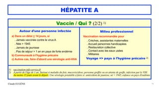 Claude EUGÈNE
HÉPATITE A
18
Vaccin / Qui ? (2/2) 1)


Autour d'une personne infectée


a) Dans un délai < 14 jours, si


. Jamais vaccinée contre le virus A


. Née > 1945


. Jamais de jaunisse


. Pas de séjour > 1 an en pays de forte endémie


b) Communauté à l'hygiène précaire
 
c) Autres cas, faire d'abord une sérologie anti-VHA
Milieu professionnel


Vaccination recommandée pour


. Crèches, assistantes maternelles


. Accueil personnes handicapées


. Restauration collective


. Contact avec les eaux usées


. Militaires


Voyage => pays à l'hygiène précaire 2)


1) vaccination-info-service.fr


2) À partir de l'âge de 1 an. Surtout si maladie du foie, mucoviscidose, personne greffée ou en attente de greffe, infection par le VIH.
 
Au moins 15 jouts avant le départ. Une sérologie préalable à faire si: antécédent de jaunisse, né < 1945, enfance en pays d'endémie.
 