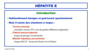 Claude EUGÈNE
HÉPATITE E
Introduction


- Habituellement bénigne et guérissant spontanément


- Mais il existe des situations à risque :


. Femme enceinte
 
(mortalité: environ 25%, avec de grandes différences régionales)


. Patient immuno-déprimé
 
(risque de passage à la chronicité)


. Maladie hépatique pré-existante
 
(risque d'ACLF / Acute-on-Chronic Liver Failure)


182
 