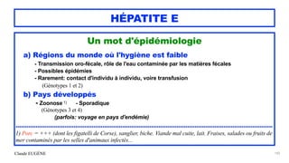 Claude EUGÈNE
HÉPATITE E
Un mot d'épidémiologie


a) Régions du monde où l'hygiène est faible


- Transmission oro-fécale, rôle de l'eau contaminée par les matières fécales
 
- Possibles épidémies


- Rarement: contact d'individu à individu, voire transfusion
 
(Génotypes 1 et 2)


b) Pays développés


- Zoonose 1) - Sporadique


(Génotypes 3 et 4)


(parfois: voyage en pays d'endémie)


..............................................................................................................................................


1) Porc = +++ (dont les figatelli de Corse), sanglier, biche. Viande mal cuite, lait. Fraises, salades ou fruits de
mer contaminés par les selles d'animaux infectés...


183
 