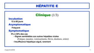 Claude EUGÈNE
HÉPATITE E
Clinique (1/3)


Incubation


15 à 60 jours


Asymptomatique


Fréquent


Symptomatique


5% à 30% des cas


- Signes semblables aux autres hépatites virales
 
(Fatigue, nausées, vomissements, fièvre, douleurs, ictère)


- Insuffisance hépatique aiguë, rarement




184
 
