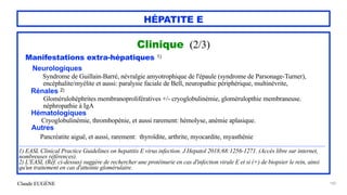 Claude EUGÈNE
HÉPATITE E
Clinique (2/3)


Manifestations extra-hépatiques 1)


Neurologiques
 
Syndrome de Guillain-Barré, névralgie amyotrophique de l'épaule (syndrome de Parsonage-Turner),


encéphalite/myélite et aussi: paralysie faciale de Bell, neuropathie périphérique, multinévrite,


Rénales 2)


Glomérulohéphrites membranoprolifératives +/- cryoglobulinémie, glomérulopthie membraneuse.


néphropathie à IgA


Hématologiques


Cryoglobulinémie, thrombopénie, et aussi rarement: hémolyse, anémie aplasique.


Autres


Pancréatite aiguë, et aussi, rarement: thyroïdite, arthrite, myocardite, myasthénie


........................................................................................................................................................................................


1) EASL Clinical Practice Guidelines on hepatitis E virus infection. J Hepatol 2018;68:1256-1271. (Accès libre sur internet,
nombreuses références).


2) L'EASL (Réf. ci-dessus) suggère de rechercher une protéinurie en cas d'infection virale E et si (+) de biopsier le rein, ainsi
qu'un traitement en cas d'atteinte glomérulaire.
 
185
 