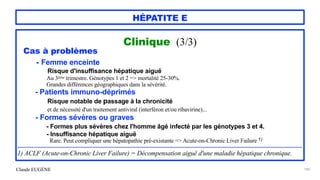 Claude EUGÈNE
HÉPATITE E
Clinique (3/3)


Cas à problèmes


- Femme enceinte
 
Risque d'insuffisance hépatique aiguë
 
Au 3ème trimestre. Génotypes 1 et 2 => mortalité 25-30%.


Grandes différences géographiques dans la sévérité.


- Patients immuno-déprimés


Risque notable de passage à la chronicité
 
et de nécessité d'un traitement antiviral (interféron et/ou ribavirine)...


- Formes sévères ou graves


- Formes plus sévères chez l'homme âgé infecté par les génotypes 3 et 4.


- Insuffisance hépatique aiguë
 
Rare. Peut compliquer une hépatopathie pré-existante => Acute-on-Chronic Liver Failure 1)


...............................................................................................................................................................................................................


1) ACLF (Acute-on-Chronic Liver Failure) = Décompensation aiguë d'une maladie hépatique chronique.
186
 