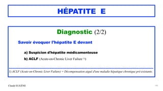 Claude EUGÈNE
HÉPATITE E
Diagnostic (2/2)


Savoir évoquer l'hépatite E devant


a) Suspicion d'hépatite médicamenteuse


b) ACLF (Acute-on-Chronic Liver Failure 1))


.....................................................................................................................................


1) ACLF (Acute-on-Chronic Liver Failure) = Décompensation aiguë d'une maladie hépatique chronique pré-existante.
189
 