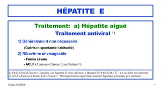 Claude EUGÈNE
HÉPATITE E
Traitement: a) Hépatite aiguë


Traitement antiviral 1)


1) Généralement non nécessaire


(Guérison spontanée habituelle)


2) Ribavirine envisageable
 
- Forme sévère


- ACLF (Acute-on-Chronic Liver Failure 2))


...............................................................................................................................................


1) EASL Clinical Practice Guidelines on hepatitis E virus infection. J Hepatol 2018;68:1256-1271. (Accès libre sur internet).


2) ACLF (Acute-on-Chronic Liver Failure) = Décompensation aiguë d'une maladie hépatique chronique pré-existante.
191
 