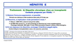 Claude EUGÈNE
HÉPATITE E
Traitement: b) Hépatite chronique chez un transplanté


Conduite proposée par l'EASL 1) 2)


1) Réduire l'immuno-suppression, si possible


Permet une clairance virale soutenue dans près d'1/3 des cas


2) Ribavirine, si réplication virale persistant 3 mois 3)


=> Stop si : ARN VHC (-) dans le sang et les selles.


=> Si ARN VHC encore (+) : on peut prolonger la ribavirine de 3 mois supplémentaires.
 
Posologie habituelle: 600 mg/j x 3 mois. Effet secondaire fréquent: anémie. Effet tératogène.


 
3) Si non réponse à la ribavirine, envisager l'interféron pegylé alpha.
 
Contre-indiqué si transplantation coeur, rein, poumon, pancréas.


..................................................................................................................................................................................................


1) EASL = European Association for the Study of the Liver.


2) EASL Clinical Practice Guidelines on hepatitis E virus infection. J Hepatol 2018;68:1256-1271. (Accès libre sur internet).


3) Ribavirine, série de 59 cas => réponse virologique soutenue = 78% après un premier traitement, 85% en cas de retraitement.


Kamar N, Izopet J, Tripon S et al. Ribavirine for chronic hepatitis E virus infection in transplant recipients. New Engl J Med
2014;370:1111-1120. (Accès libre sur internet)


192
 