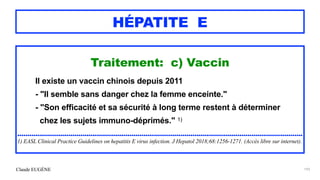 Claude EUGÈNE
HÉPATITE E
Traitement: c) Vaccin


Il existe un vaccin chinois depuis 2011


- "Il semble sans danger chez la femme enceinte."


- "Son efficacité et sa sécurité à long terme restent à déterminer


chez les sujets immuno-déprimés." 1)


............................................................................................................................................


1) EASL Clinical Practice Guidelines on hepatitis E virus infection. J Hepatol 2018;68:1256-1271. (Accès libre sur internet).
193
 