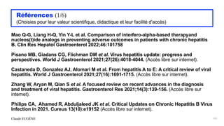Claude EUGÈNE
Références (1/6)


(Choisies pour leur valeur scientifique, didactique et leur facilité d'accès)


Mao Q-G, Liang H-Q, Yin Y-L et al. Comparison of interfero-alpha-based therapyand
nucleos(t)ide analogs in preventing adverse outcomes in patients with chronic hepatitis
B. Clin Res Hepatol Gastroenterol 2022;46:101758


Pisano MB, Giadans CG, Flichman DM et al. Virus hepatitis update: progress and
perspectives. World J Gastroenterol 2021;27(26):4018-4044. (Accès libre sur internet).


Castaneda D, Gonzalez AJ, Alomari M et al. From hepatitis A to E: A critical review of viral
hepatitis. World J Gastroenterol 2021;27(16):1691-1715. (Accès libre sur internet).


Zhang W, Aryan M, Qian S et al. A focused review on recent advances in the diagnosis
and treatment of viral hepatitis. Gastroenterol Res 2021;14(3):139-156. (Accès libre sur
internet).


Philips CA, Ahamed R, Abduljaleed JK et al. Critical Updates on Chronic Hepatitis B Virus
Infection in 2021. Cureus 13(10):e19152 (Accès libre sur internet).


195
 