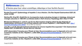 Claude EUGÈNE
Références (2/6)


(Choisies pour leur valeur scientifique, didactique et leur facilité d'accès)


Roudot-Thoraval F. Epidemiology of hepatitis C virus infection. Clin Res Hepatol Gastroenterol 2021;45:
article 101596


Sterling RK, King WC, Khalili M et al. A prospective study evaluating changes in histology, clinical and
virologic outcomes in `HBV-HIV co-infected adults in Norh America. Hepatology 2021;74(3):1171189.


Moctezuma-Velazquez C, Lewis S, Lee K et al. Non-invasive imaging criteria for the diagnosis of
hepatocellular carcinoma in non-cirrhotic patients with chronic hepatitis C. JHEP/Reports 2021. https://
doi.org/10.1016/j.jhepr.2021.100364 (Accès libre sur internet)


Jeng W-J, Lok AS. Should treatment indications for chronic hepatits B be expanded ? Clin Gastroenterol
Hepatol 2021;19:2006-2014. (Accès libre sur internet).


AFEF (Association Française pour l'Etude du foie). Recommandations pour le diagnostic et le suivi non-
invasif des maladies du foie. Hépatite C. Juillet 2020 afef.asso.fr/recommandations (Accès libre sur
internet).


AFEF (Association Française pour l'Etude du foie). Recommandations pour le diagnostic et le suivi non-
invasif des maladies du foie. Hépatite B. Juillet 2020 afef.asso.fr/recommandations (Accès libre sur
196
 