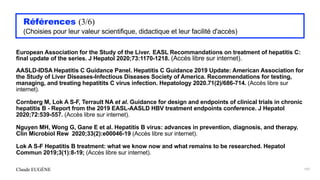 Claude EUGÈNE
Références (3/6)


(Choisies pour leur valeur scientifique, didactique et leur facilité d'accès)


European Association for the Study of the Liver. EASL Recommandations on treatment of hepatitis C:
final update of the series. J Hepatol 2020;73:1170-1218. (Accès libre sur internet).


AASLD-IDSA Hepatitis C Guidance Panel. Hepatitis C Guidance 2019 Update: American Association for
the Study of Liver Diseases-Infectious Diseases Society of America. Recommendations for testing,
managing, and treating hepatitits C virus infection. Hepatology 2020.71(2)/686-714. (Accès libre sur
internet).


Cornberg M, Lok A S-F, Terrault NA et al. Guidance for design and endpoints of clinical trials in chronic
hepatitis B - Report from the 2019 EASL-AASLD HBV treatment endpoints conference. J Hepatol
2020;72:539-557. (Accès libre sur internet).


Nguyen MH, Wong G, Gane E et al. Hepatitis B virus: advances in prevention, diagnosis, and therapy.
Clin Microbiol Rew 2020;33(2):e00046-19 (Accès libre sur internet).


Lok A S-F Hepatitis B treatment: what we know now and what remains to be researched. Hepatol
Commun 2019;3(1):8-19; (Accès libre sur internet).


197
 