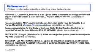 Claude EUGÈNE
Références (4/6)


(Choisies pour leur valeur scientifique, didactique et leur facilité d'accès)


Raimondo G, Locarnini S, Pollicino T et al. Update of the statements on biology and clinical
impact of occult hepatitis B virus infection. J Hepatol 2019;71:397-408. (Accès libre sur
internet).


Recommandations AFEF pour l'élimination de l'infection par le virus de l'hépatite C en
France. Mars 2018. afef.asso.fr/recommandations. (Accès libre sur internet).


European Association for the Study of the Liver EASL Clinical Practice Guidelines on
hepatitis E virus infection. J Hepatol 2018;68:1256-1271. (Accès libre sur internet).


SNFGE AFEF. P Sogni. (Révisé en 2018). Prise en charge d'un patient porteur chronique de
l'Ag HBs. (Accès libre sur internet).


Terrault NA , Lok ASF, McMahon BJ et al. Update on prevention, diagnosis, and treatment
of chronic hepatitis B: AASLD 2018 hepatitis B guidance. Hepatology 2018;67(4):1560-1599.
(Accès libre sur internet).


198
 