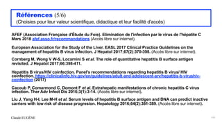 Claude EUGÈNE
Références (5/6)


(Choisies pour leur valeur scientifique, didactique et leur facilité d'accès)


AFEF (Association Française d'Étude du Foie). Elimination de l'infection par le virus de l'hépatite C
Mars 2018 afef.asso.fr/recommandations (Accès libre sur internet).


European Association for the Study of the Liver. EASL 2017 Clinical Practice Guidelines on the
management of hepatitis B virus infection. J Hepatol 2017;67(2):370-398. (Accès libre sur internet).


Cornberg M, Wong V W-S, Locarnini S et al. The role of quantitative hepatitis B surface antigen
revisited. J Hepatol 2017;66:398-411.


Hepatitis B virus/HIV coinfection. Panel's recommendations regarding hepatitis B virus/ HIV
coinfection. https://clinicalinfo.hiv.gov/en/guidelines/adult-and-adolescent-arv/hepatitis-b-virushiv-
coinfection (2017)


Cacoub P, Comarmond C, Domont F et al. Extrahepatic manifestations of chronic hepatitis C virus
infection. Ther Adv Infect Dis 2016;3(1):3-14. (Accès libre sur internet).


Liu J, Yang H-I, Lee M-H et al. Serum levels of hepatitis B surface antigen and DNA can predict inactive
carriers with low risk of disease progresion. Hepatology 2016;64(2):381-389. (Accès libre sur internet).


199
 