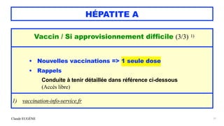 Claude EUGÈNE
HÉPATITE A
21
Vaccin / Si approvisionnement difficile (3/3) 1)


• Nouvelles vaccinations => 1 seule dose


• Rappels


Conduite à tenir détaillée dans référence ci-dessous


(Accès libre)


1) vaccination-info-service.fr
 
