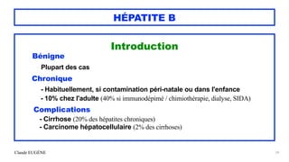 Claude EUGÈNE
HÉPATITE B
Introduction


Bénigne


Plupart des cas


Chronique


- Habituellement, si contamination péri-natale ou dans l'enfance


- 10% chez l'adulte (40% si immunodépimé / chimiothérapie, dialyse, SIDA)


Complications


- Cirrhose (20% des hépatites chroniques)


- Carcinome hépatocellulaire (2% des cirrhoses)


24
 