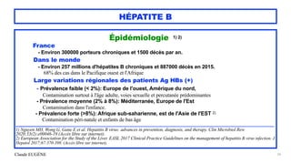 Claude EUGÈNE
HÉPATITE B
Épidémiologie 1) 2)


France


- Environ 300000 porteurs chroniques et 1500 décès par an.


Dans le monde


- Environ 257 millions d'hépatites B chroniques et 887000 décès en 2015.
 
68% des cas dans le Pacifique ouest et l'Afrique


Large variations régionales des patients Ag HBs (+)


- Prévalence faible (< 2%): Europe de l'ouest, Amérique du nord,


Contamination surtout à l'âge adulte, voies sexuelle et percutanée prédominantes
 
- Prévalence moyenne (2% à 8%): Méditerranée, Europe de l'Est


Contamination dans l'enfance.


- Prévalence forte (>8%): Afrique sub-saharienne, est de l'Asie de l'EST 2)


Contamination péri-natale et enfants de bas âge


.........................................................................................................................................................................................................................................


1) Nguyen MH, Wong G, Gane E et al. Hepatitis B virus: advances in prevention, diagnosis, and therapy. Clin Microbiol Rew
2020;33(2):e00046-19 (Accès libre sur internet).


2) European Association for the Study of the Liver. EASL 2017 Clinical Practice Guidelines on the management of hepatitis B virus infection. J
Hepatol 2017;67:370-398. (Accès libre sur internet).


26
 