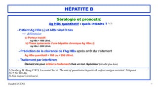 Claude EUGÈNE
HÉPATITE B
Sérologie et pronostic


Ag HBs quantitatif : quels intérêts ? 1) 2)


- Patient Ag HBe (-) et ADN viral B bas
 
=> différencier


a) Porteur inactif:


Ag HBs < 1000 UI/mL


b) Phase quiescente d'une hépatite chronique Ag HBe (-):


Ag HBs > 2000 UI/mL


- Prédiction de la clairance de l'Ag HBs après arrêt du traitement


Ag HBs quantitatif < 100 ou < 200 UII/mL


- Traitement par interféron


Élément clé pour arrêter le traitement chez un non répondeur (détaillé plus loin)


..............................................................................................................................................................................................................................................................


1 Cornberg M, Wong V W-S, Locarnini S et al. The role of quantitative hepatitis B surface antigen revisited. J Hepatol
2017;66:398-411.


2) Non toujours remboursé.


37
 