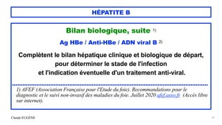 Claude EUGÈNE
HÉPATITE B
Bilan biologique, suite 1)


Ag HBe / Anti-HBe / ADN viral B 2)


Complètent le bilan hépatique clinique et biologique de départ,
pour déterminer le stade de l'infection


et l'indication éventuelle d'un traitement anti-viral.


.................................................................................................................


1) AFEF (Association Française pour l'Etude du foie). Recommandations pour le
diagnostic et le suivi non-invasif des maladies du foie. Juillet 2020 afef.asso.fr (Accès libre
sur internet).


39
 