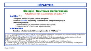 Claude EUGÈNE
HÉPATITE B
Biologie / Nouveaux biomarqueurs


Actuellement non recommandés en routine 1) 2)


Ag HBcr 3) 4)


Antigènes dérivés du gène codant la capside.


Reflet du cccDNA (covalently closed circular DNA) intra-hépatique.


Marqueur possible:


. Des chances de cure fonctionnelle (clairance de l'Ag HBs).


. Du risque de CHC (Carcinome hépatocellulaire).


ARN du VHB


Serait un reflet de l'activité transcriptionnelle de l'ADNccc 1) 2)


.................................................................................................................................................................


1) AFEF (Association Française pour l'Etude du foie). Recommandations pour le diagnostic et le suivi non-invasif des maladies
du foie. Juillet 2020 afef.asso.fr/recommandations (Accès libre sur internet).


2) Détaillés dans Cornberg M, Lok A S-F, Terrault NA et al. Guidance for design and endpoints of clinical trials in chronic
hepatitis B - Report from the 2019 EASL-AASLD HBV treatment endpoints conference. J Hepatol


2020;72:539-557. (Accès libre sur internet).


3) Récemment décrit. Séquence d'acides aminés liée à: antigène core, Ag HBe et une protéine pré-core.


4) Zhang W, Aryan M, Qian S et al. A focused review on recent advances in the diagnosis and treatment of viral hepatitis.
Gastroenterol Res 2021;14(3):139-156. (Accès libre sur internet).


41
 