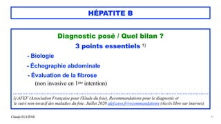 Claude EUGÈNE
HÉPATITE B
Diagnostic posé / Quel bilan ?


3 points essentiels 1)


- Biologie


- Échographie abdominale


- Évaluation de la fibrose
 
(non invasive en 1ère intention)


 
..........................................................................................................................
 
1) AFEF (Association Française pour l'Etude du foie). Recommandations pour le diagnostic et
 
le suivi non-invasif des maladies du foie. Juillet 2020 afef.asso.fr/recommandations (Accès libre sur internet).


43
 