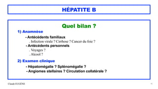 Claude EUGÈNE
HÉPATITE B
Quel bilan ?


1) Anamnèse


- Antécédents familiaux


. Infection virale ? Cirrhose ? Cancer du foie ?


- Antécédents personnels


. Voyages ?
 
. Alcool ?


2) Examen clinique


- Hépatomégalie ? Splénomégalie ?


- Angiomes stellaires ? Circulation collatérale ?


45
 