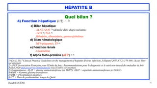 Claude EUGÈNE
HÉPATITE B
Quel bilan ?


4) Fonction hépatique (1/2) 1) 2)


c) Bilan hépatique


. ALAT, ASAT 3) (détaillé dans diapo suivante)


. GGT 4), PAL 5)


. Bilirubine, albuminémie, gamma-globulines


d) Bilan hématologique


. NFS-plaquettes, TP 6)
 
e) Fonction rénale


. Créatinémie


f) Alpha foeto-protéine (AFP) 2) 7)


................................................................................................................................................................


1) EASL 2017 Clinical Practice Guidelines on the management of hepatitis B virus infection. J Hepatol 2017;67(2):370-398. (Accès libre
sur internet).
 
2) AFEF (Association Française pour l'Etude du foie). Recommandations pour le diagnostic et le suivi non-invasif des maladies du foie.
Juillet 2020 afef.asso.fr/recommandations (Accès libre sur internet).


3) Transaminases, ALAT = alanine aminotransferase (ex SGPT); ASAT = aspartate aminotransferase (ex SGOT).


4) GGT = Gamma glutamyltransferase.


5) PAL = Phosphatases alcalines.


6) TP = Taux de prothrombine, temps de Quick.


48
 
