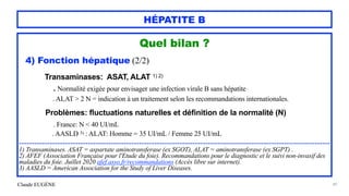 Claude EUGÈNE
HÉPATITE B
Quel bilan ?


4) Fonction hépatique (2/2)




Transaminases: ASAT, ALAT 1) 2)


. Normalité exigée pour envisager une infection virale B sans hépatite .
 
. ALAT > 2 N = indication à un traitement selon les recommandations internationales.


 
Problèmes: fluctuations naturelles et définition de la normalité (N)


. France: N < 40 UI/mL


. AASLD 3) : ALAT: Homme = 35 UI/mL / Femme 25 UI/mL


...................................................................................................................................................................


1) Transaminases. ASAT = aspartate aminotransferase (ex SGOT), ALAT = aminotransferase (ex SGPT) .


2) AFEF (Association Française pour l'Etude du foie). Recommandations pour le diagnostic et le suivi non-invasif des
maladies du foie. Juillet 2020 afef.asso.fr/recommandations (Accès libre sur internet).


3) AASLD = American Association for the Study of Liver Diseases.


49
 