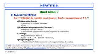 Claude EUGÈNE
HÉPATITE B
Quel bilan ?


5) Évaluer la fibrose


En 1ère intention de manière non invasive / Sauf si transaminases > 5 N 1)


a) Échographie-doppler
 
. Dysmorphie ? Circulation collatérale ?
 
. Nodule ?


b) Élastométrie impulsionnelle (Fibroscan*)
 
. Bonne détection de la cirrhose.


. L'inflammation (transaminases élevées) augmente la dureté du foie.


c) Biologie
 
. Marqueurs indirects et directs


. Scores: FIB-4, ELF*, Fibrotest*, Fibromètre*,


d) Biopsie hépatique
 
. Le "gold standard" / Si les tests non invasifs ne permettent pas de conclure.


..............................................................................................................................................................................................................


1) AFEF (Association Française pour l'Etude du foie). Recommandations pour le diagnostic et le suivi non-invasif des
maladies du foie. Juillet 2020 afef.asso.fr/recommandations (Accès libre sur internet).


50
 
