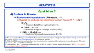 Claude EUGÈNE
HÉPATITE B
Quel bilan ?


4) Évaluer la fibrose




b) Élastométrie impulsionnelle (Fibroscan*) 1) 2)


L'élasticité ne peut pas être interprétée si ASAT 3) ou ALAT 3) > 5 N 1)


< 6 kPa


=> Exclusion d'une fibrose significative (> F2).


> 9 kPa et ALAT = N


=> Suspicion d' hépatite chronique avancée (F3-F4).
 
 
> 12 kPa et ALAT élevées


=> Suspicion d' hépatite chronique avancée (F3-F4).


......................................................................................................................................................................................................


1) AFEF (Association Française pour l'Etude du foie). Recommandations pour le diagnostic et le suivi non-invasif des maladies du
foie. Juillet 2020 afef.asso.fr/recommandations (Accès libre sur internet).


2) EASL-ALEH Clinical Practice Guidelines: Non-invasive tests for evaluation of liver disease severity and prognosis. J Hepatol
2015;63:237-264. (Accès libre sur internet).


3) Transaminases. ASAT = Aspartate aminotransferase (ex SGOT), ALAT = Alanine aminotransferase (ex SGPT). Une cytolyse
importante peut majorer l'élasticité


51
 