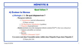 Claude EUGÈNE
HÉPATITE B
Quel bilan ?


4) Évaluer la fibrose




c) Biologie (1/3) De quoi dispose-t-on ?


. Marqueurs indirects
 
=> Transaminases (activité inflammatoire)
 
Cf diapo suivante


=> TP, albuminémie, bilirubinémie (synthèse)
 
=> Plaquettes (hypersplénisme)


. Scores (certains avec des marqueurs directs comme ELF*) (liste non exhaustive)


=> Gratuits (calculables sur internet)
 
. FIB-4


=> Brevetés
 
. Fibrotest*, Fibromètre*, ELF*


 
Ces scores sont dans l'ensemble moins validés dans l'hépatite B que dans l'hépatite C


Cf diapo plus loin


52
 