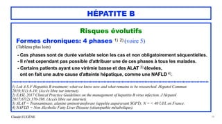 Claude EUGÈNE
HÉPATITE B
Risques évolutifs


Formes chroniques: 4 phases 1) 2) (voire 5)


(Tableau plus loin)


- Ces phases sont de durée variable selon les cas et non obligatoirement séquentielles.


- Il n'est cependant pas possible d'attribuer une de ces phases à tous les malades.


- Certains patients ayant une virémie basse et des ALAT 3) élevées,
 
ont en fait une autre cause d'atteinte hépatique, comme une NAFLD 4).


.................................................................................................................................


1) Lok A S-F Hepatitis B treatment: what we know now and what remains to be researched. Hepatol Commun
2019;3(1):8-19; (Accès libre sur internet).


2) EASL 2017 Clinical Practice Guidelines on the management of hepatitis B virus infection. J Hepatol
2017;67(2):370-398. (Accès libre sur internet).


3) ALAT = Transaminase, alanine aminotransferase (appelée auparavant SGPT); N = < 40 UI/L en France.


4) NAFLD = Non Alcoholic Fatty Liver Disease (stéatopathie métabolique).


58
 