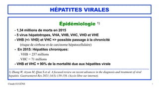 Claude EUGÈNE
HÉPATITES VIRALES
Épidémiologie 1)


- 1,34 millions de morts en 2015


- 5 virus hépatotropes, VHA, VHB, VHC, VHD et VHE


- VHB (+/- VHD) et VHC => possible passage à la chronicité
 
(risque de cirrhose et de carcinome hépatocellulaire)


- En 2015: Hépatites chroniques:
 
. VHB = 257 millions


. VHC = 71 millions


- VHB et VHC = 90% de la mortalité due aux hépatites virale


....................................................................................................................................................................................


1) Zhang W, Aryan M, Qian S et al. A focused review on recent advances in the diagnosis and treatment of viral
hepatitis. Gastroenterol Res 2021;14(3):139-156. (Accès libre sur internet).


6
 