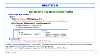 Claude EUGÈNE
HÉPATITE B
Carcinome hépatocellulaire (CHC)


Dépistage non invasif 1)


- Qui ?


a) Fibrose avancée (F3) et cirrhose (F4)


Même en cas de diminution sous traitement des marqueurs non invasifs de fibrose.


b) En l'absence d'hépatopathie chronique avancée


- Antécédent familial au 1er degré de CHC


- En l'absence d'antécédent familial 2) :


- Comment ?


Tous les 6 mois : échographie-doppler + alpha foetoprotéine .


....................................................................................................................................................................................................................................................................................................


1) AFEF (Association Française pour l'Etude du foie). Recommandations pour le diagnostic et le suivi non-invasif des maladies du
foie. Juillet 2020 afef.asso.fr/recommandations (Accès libre sur internet).


2) Il existe un score (Page-B; âge, genre, plaquettes) décrit dans la référence AFEF ci-dessus.


62
Homme
 
> 40 ans


> 30 ans, si plaquettes < 200000


Femme


> 70 ans


> 40 ans, si plaquettes < 200000


> 30 ans, si plaquettes < 100000


 