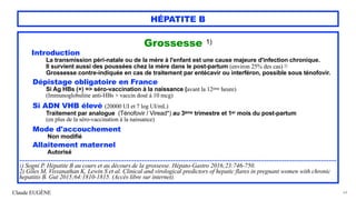 Claude EUGÈNE
HÉPATITE B
Grossesse 1)


Introduction


La transmission péri-natale ou de la mère à l'enfant est une cause majeure d'infection chronique.


Il survient aussi des poussées chez la mère dans le post-partum (environ 25% des cas) 2)


Grossesse contre-indiquée en cas de traitement par entécavir ou interféron, possible sous ténofovir.


Dépistage obligatoire en France


Si Ag HBs (+) => séro-vaccination à la naissance (avant la 12ème heure)


(Immunoglobuline anti-HBs + vaccin dosé à 10 mcg)




Si ADN VHB élevé (20000 UI et 7 log UI/mL)


Traitement par analogue (Ténofovir / Viread*) au 3ème trimestre et 1er mois du post-partum
 
(en plus de la séro-vaccination à la naissance)




Mode d'accouchement


Non modifié


Allaitement maternel


Autorisé


...................................................................................................................................................................


1) Sogni P. Hépatite B au cours et au décours de la grossesse. Hépato-Gastro 2016;23:746-750.
 
2) Giles M, Visvanathan K, Lewin S et al. Clinical and virological predictors of hepatic flares in pregnant women with chronic
hepatitis B. Gut 2015;64:1810-1815. (Accès libre sur internet).


64
 