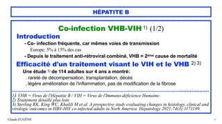 Claude EUGÈNE
HÉPATITE B
Co-infection VHB-VIH 1) (1/2)


Introduction


- Co- infection fréquente, car mêmes voies de transmission


Europe: 5% à 15% des cas


- Depuis le traitement anti-rétroviral combiné, VHB = 2ème cause de mortalité


Efficacité d'un traitement visant le VIH et le VHB 2) 3)


Une étude 3) de 114 adultes sur 4 ans a montré:


. rareté de décompensation, transplantation, décès


. légère amélioration de l'inflammation, pas de modification de la fibrose


.........................................................................................................................................


1) VHB = Virus de l'Hépatite B / VIH = Virus de l'Immuno-déficience Humaine.


2) Traitement détaillé plus loin.


3) Sterling RK, King WC, Khalili M et al. A prospective study evaluating changes in histology, clinical and
virologic outcomes in HBV-HIV co-infected adults in Norh America. Hepatology 2021;74(3):1171189.
65
 