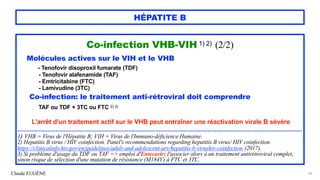 Claude EUGÈNE
HÉPATITE B
Co-infection VHB-VIH 1) 2) (2/2)


Molécules actives sur le VIH et le VHB


- Tenofovir disoproxil fumarate (TDF)


- Tenofovir alafenamide (TAF)


- Emtricitabine (FTC)


- Lamivudine (3TC)


Co-infection: le traitement anti-rétroviral doit comprendre
 
TAF ou TDF + 3TC ou FTC 2) 3)


L'arrêt d'un traitement actif sur le VHB peut entraîner une réactivation virale B sévère




.................................................................................................................................................................................


1) VHB = Virus de l'Hépatite B; VIH = Virus de l'Immuno-déficience Humaine.


2) Hepatitis B virus / HIV coinfection. Panel's recommendations regarding hepatitis B virus/ HIV coinfection.


https://clinicalinfo.hiv.gov/en/guidelines/adult-and-adolescent-arv/hepatitis-b-virushiv-coinfection (2017).


3) Si problème d'usage du TDF ou TAF => emploi d'Entecavir; l'associer alors à un traitement antirétroviral complet,
sinon risque de sélection d'une mutation de résistance (M184V) à FTC et 3TC.
66
 