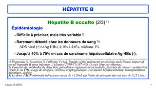 Claude EUGÈNE
HÉPATITE B
Hépatite B occulte (2/3) 1)


Épidémiologie


- Difficile à préciser, mais très variable 2)


 
- Rarement détecté chez les donneurs de sang 3):
 
ADN viral (+) si Ag HBs (-): 0% à 4,6%, médiane 1%


- Jusqu'à 40% à 75% en cas de carcinome hépatocellulaire Ag HBs (-).




...............................................................................................................................................................


1) Raimondo G, Locarnini S, Pollicino T et al. Update of the statements on biology and clinical impact of
occult hepatitis B virus infection. J Hepatol 2019;71:397-408. (Accès libre sur internet).


2) Fonction de: méthodes de détection, prévalence régionale de la maladie, facteurs de risque: co-infection
virale C ou VIH, usage de drogues, cirrhose cryptogénétique, carcinome hépatocellulaire, transplantation
hépatique, dialyse.


3) La dose d'ADN minimale infectieuse serait de 3 UI/mL (la limite de détection devrait être de 0,15 UI/mL)
68
 