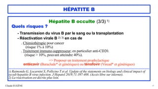 Claude EUGÈNE
HÉPATITE B
Hépatite B occulte (3/3) 1)


Quels risques ?


- Transmission du virus B par le sang ou la transplantation
 
- Réactivation virale B 2) 3) en cas de


. Chimiothérapie pour cancer
 
(risque 1% à 10%)


. Traitement immuno-suppresseur; en particulier anti-CD20.
 
(risque > 10%, pouvant atteindre 40%).


=> Proposer un traitement prophylactique


entécavir (Baraclude* et génériques) ou ténofovir (Viread* et génériques)




...................................................................................................................................................................


1) Raimondo G, Locarnini S, Pollicino T et al. Update of the statements on biology and clinical impact of
occult hepatitis B virus infection. J Hepatol 2019;71:397-408. (Accès libre sur internet).


2) La réactivation est décrite plus loin.
69
 