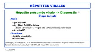 Claude EUGÈNE
HÉPATITES VIRALES
Hépatite présumée virale => Diagnostic 1)


Étape initiale


Aiguë


- IgM anti-VHA
 
- Ag HBs et Anti-HBc totaux


. Si anti HBc totaux (+) => IgM anti-HBc sur le même prélèvement.


- Ac anti-VHC


Chronique


- Ag HBs et anti-HBc
 
- Ac anti-VHC


....................................................................................................................................................................................


1) Zhang W, Aryan M, Qian S et al. A focused review on recent advances in the diagnosis and treatment of viral
hepatitis. Gastroenterol Res 2021;14(3):139-156. (Accès libre sur internet).


7
 