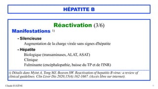 Claude EUGÈNE
HÉPATITE B
Réactivation (3/6)


Manifestations 1)


- Silencieuse
 
Augmentation de la charge virale sans signes d'hépatite


- Hépatite


Biologique (transaminases, ALAT, ASAT)


Clinique


Fulminante (encéphalopathie, baisse du TP et de l'INR)


...............................................................................................................................................................


1) Détails dans Myint A, Tong MJ, Beaven SW. Reactivation of hepatitis B virus: a review of
clinical guidelines. Clin Liver Dis 2020;15(4):162-1667. (Accès libre sur internet).
72
 